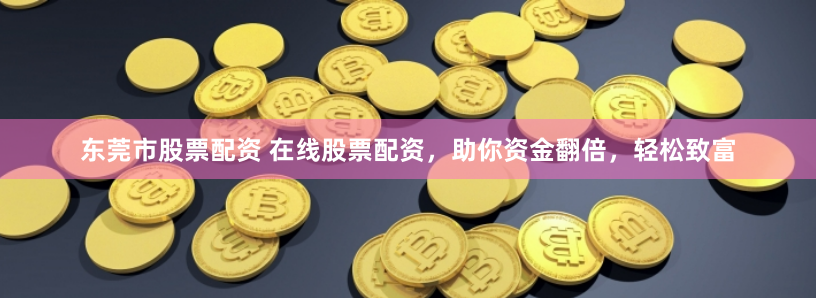 东莞市股票配资 在线股票配资，助你资金翻倍，轻松致富