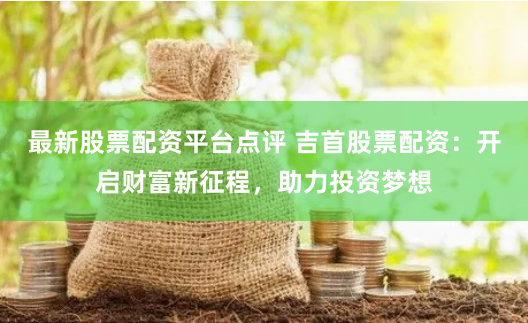 最新股票配资平台点评 吉首股票配资：开启财富新征程，助力投资梦想