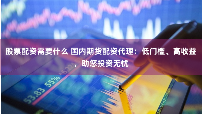 股票配资需要什么 国内期货配资代理：低门槛、高收益，助您投资无忧
