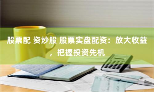 股票配 资炒股 股票实盘配资：放大收益，把握投资先机