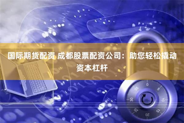 国际期货配资 成都股票配资公司：助您轻松撬动资本杠杆