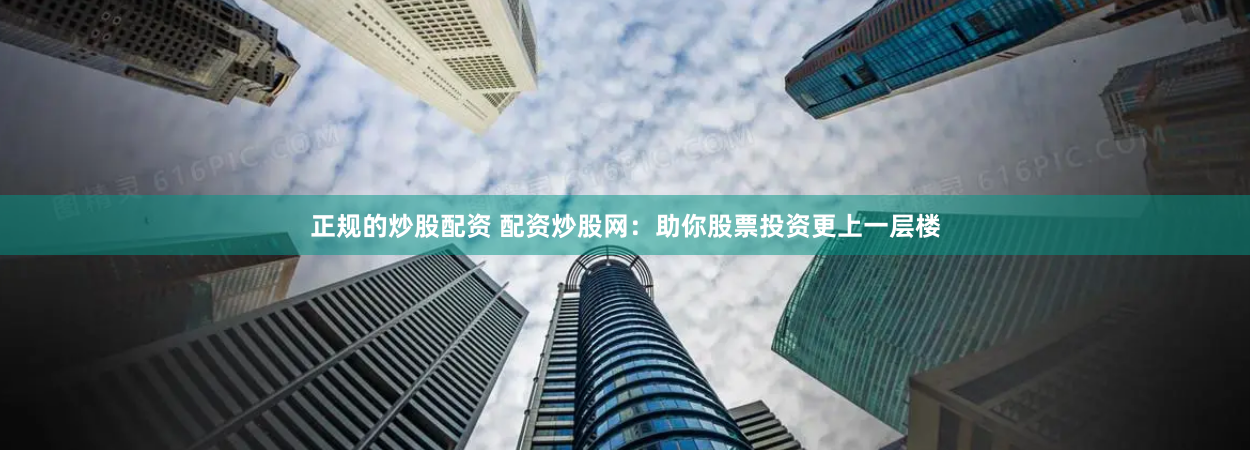 正规的炒股配资 配资炒股网：助你股票投资更上一层楼