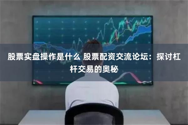 股票实盘操作是什么 股票配资交流论坛：探讨杠杆交易的奥秘