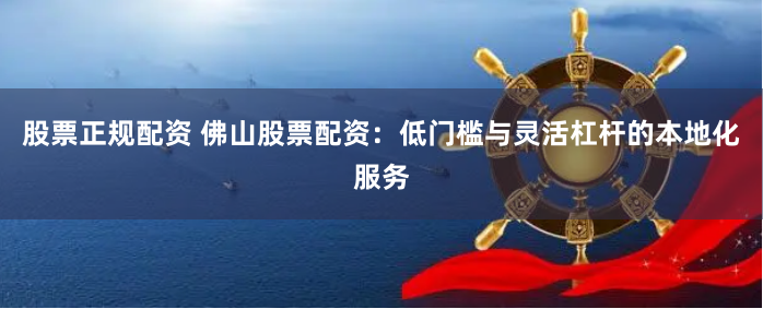 股票正规配资 佛山股票配资：低门槛与灵活杠杆的本地化服务