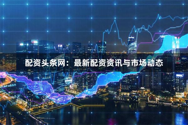 配资头条网：最新配资资讯与市场动态